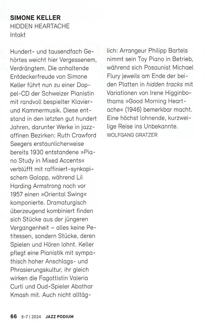 Hundert- und tausendfach Ge-hörtes weicht hier Vergessenem,
		Verdrängtem. Die anhaltende Entdeckerfreude von Simone Keller führt nun zu einer Dop-pel-CD der Schweizer Pianistin mit randvoll bespielter Klavier-und Kammermusik. Diese ent-stand in den letzten gut hundert
		Jahren, darunter Werke in jazz-affinen Bezirken: Ruth Crawford
		Seegers erstaunlicherweise bereits 1930 entstandene »Pia-no Study in Mixed Accents« verblüfft mit raffiniert-synkopi-schem Galopp, während Lil Harding Armstrong noch vor 1957 einen »Oriental Swing« komponierte. Dramaturgisch überzeugend kombiniert finden sich Stücke aus der jüngeren Vergangenheit - alles keine Pe-titessen, sondern Stücke, deren Spielen und Hören lohnt. Keller pflegt eine Pianistik mit sympathisch hoher Anschlags- und Phrasierungskultur, ihr gleich wirken die Fagottistin Valeria Curti und Oud-Spieler Abathar Kmash mit. Auch nicht alltäg-
		lich: Arrangeur Philipp Bartels nimmt sein Toy Piano in Betrieb, während sich Posaunist Michael Flury jeweils am Ende der bei-den Platten in hidden tracks mit Variationen von Irene Higginbo-thams »Good Morning Heart-
		ache« (1946) bemerkbar macht. Eine höchst lohnende, kurzwei-lige Reise ins Unbekannte.