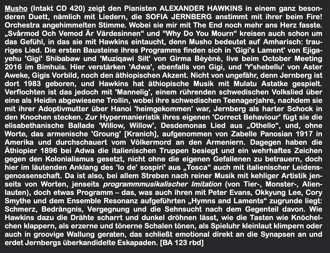 Musho (Intakt CD 420) zeigt den Pianisten ALEXANDER HAWKINS in einem ganz besonderen Duett, nämlich mit Liedern, die SOFIA JERNBERG anstimmt mit ihrer beim Fire!
						Orchestra angehimmelten Stimme. Wobei sie mir mit The End noch mehr ans Herz fasste.