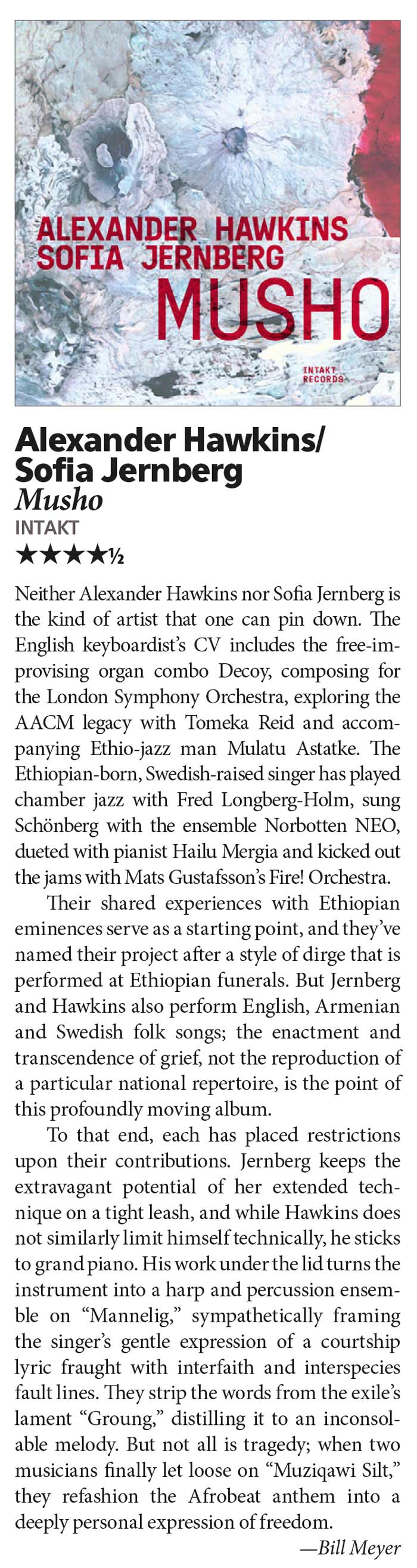 Neither Alexander Hawkins nor Sofia Jernberg is
	the kind of artist that one can pin down. The
	English keyboardist’s CV includes the free-improvising
	organ combo Decoy, composing for
	the London Symphony Orchestra, exploring the
	AACM legacy with Tomeka Reid and accompanying
	Ethio-jazz man Mulatu Astatke. The
	Ethiopian-born, Swedish-raised singer has played
	chamber jazz with Fred Longberg-Holm, sung
	Schönberg with the ensemble Norbotten NEO,
	dueted with pianist Hailu Mergia and kicked out
	the jams with Mats Gustafsson’s Fire! Orchestra.
	Their shared experiences with Ethiopian
	eminences serve as a starting point, and they’ve
	named their project after a style of dirge that is
	performed at Ethiopian funerals. But Jernberg
	and Hawkins also perform English, Armenian
	and Swedish folk songs; the enactment and
	transcendence of grief, not the reproduction of
	a particular national repertoire, is the point of
	this profoundly moving album.
	To that end, each has placed restrictions
	upon their contributions. Jernberg keeps the
	extravagant potential of her extended technique
	on a tight leash, and while Hawkins does
	not similarly limit himself technically, he sticks
	to grand piano. His work under the lid turns the
	instrument into a harp and percussion ensemble
	on “Mannelig,” sympathetically framing
	the singer’s gentle expression of a courtship
	lyric fraught with interfaith and interspecies
	fault lines. They strip the words from the exile’s
	lament “Groung,” distilling it to an inconsolable
	melody. But not all is tragedy; when two
	musicians finally let loose on “Muziqawi Silt,”
	they refashion the Afrobeat anthem into a
	deeply personal expression of freedom.