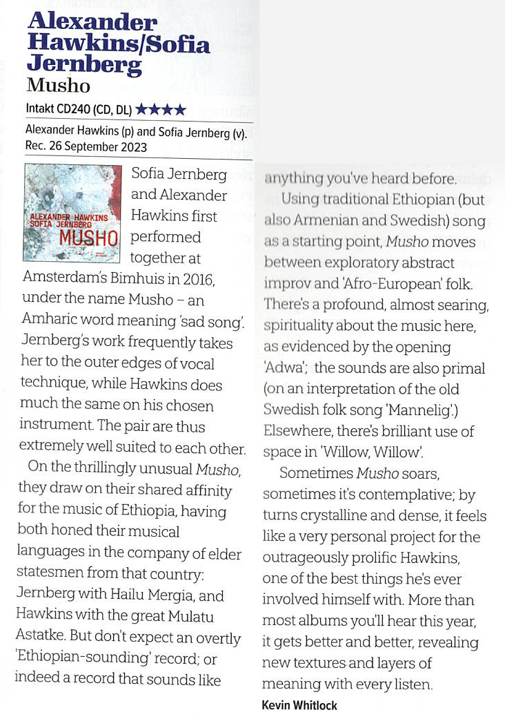 Sofia Jernberg and Alexander Hawkins first performed together at Amsterdam's Bimhuis in 2016, under the name Musho - an Amharic word meaning 'sad song.
	Jerberg's work frequently takes her to the outer edges of vocal technique, while Hawkins does much the same on his chosen instrument. The pair are thus extremely well suited to each other.