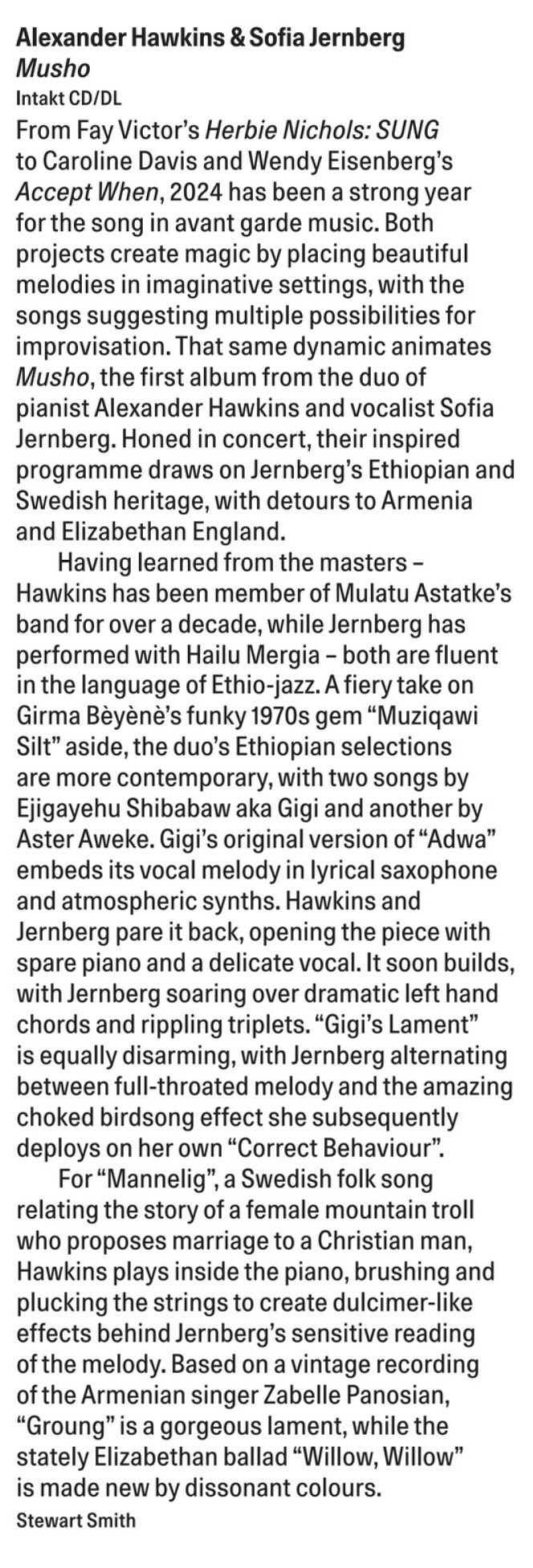 From Fay Victor's Herbie Nichols: SUNG to Caroline Davis and Wendy Eisenberg's Accept When, 2024 has been a strong year for the song in avant garde music. Both projects create magic by placing beautiful melodies in imaginative settings, with the songs suggesting multiple possibilities for improvisation. That same dynamic animates Musho, the first album from the duo of pianist Alexander Hawkins and vocalist Sofia Jernberg. Honed in concert, their inspired programme draws on Jernberg's Ethiopian and Swedish heritage, with detours to Armenia and Elizabethan England.
