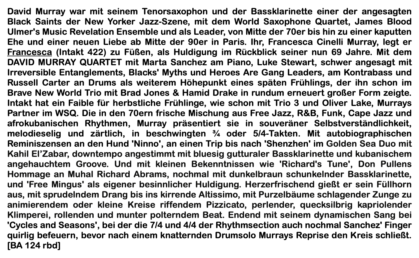 David Murray war mit seinem Tenorsaxophon und der Bassklarinette einer der angesagten Black Saints der New Yorker Jazz-Szene, mit dem World Saxophone Quartet, James Blood Ulmer's Music Revelation Ensemble und als Leader, von Mitte der 70er bis hin zu einer ka­putten Ehe und einer neuen Liebe ab Mitte der 90er in Paris. Ihr, Francesca Cinelli Murray, legt er Francesca (Intakt 422) zu Füßen, als Huldigung im Rückblick seiner nun 69 Jahre.