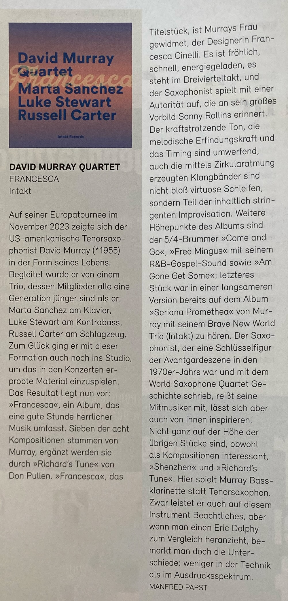Auf seiner Europatournee im November 2023 zeigte sich der US-amerikanische Tenorsaxo-phonist David Murray (*1955) in der Form seines Lebens. Begleitet wurde er von einem Trio, dessen Mitglieder alle eine Generation jünger sind als er: Marta Sanchez am Klavier, Luke Stewart am Kontrabass, Russell Carter am Schlagzeug. Zum Glück ging er mit dieser Formation auch noch ins Studio, um das in den Konzerten erprobte Material einzuspielen. Das Resultat liegt nun vor: »Francesca«, ein Album, das eine gute Stunde herrlicher Musik umfasst. Sieben der acht Kompositionen stammen von Murray, ergänzt werden sie durch »Richard's Tune« von Don Pullen. »Francesca«, das Titelstück, ist Murrays Frau gewidmet, der Designerin Francesca Cinelli.