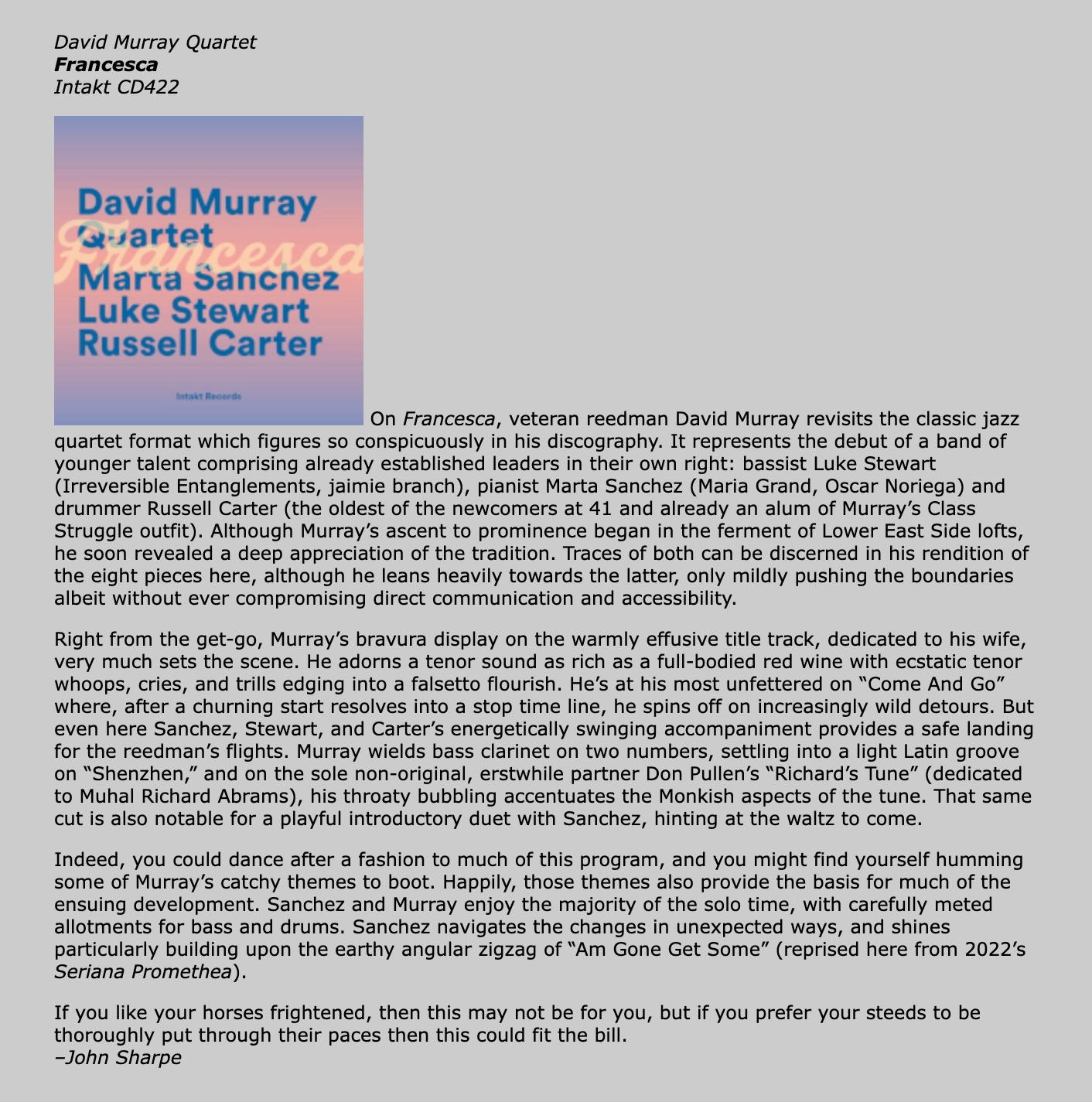 On Francesca, veteran reedman David Murray revisits the classic jazz quartet format which figures so conspicuously in his discography. It represents the debut of a band of younger talent comprising already established leaders in their own right: bassist Luke Stewart (Irreversible Entanglements, jaimie branch), pianist Marta Sanchez (Maria Grand, Oscar Noriega) and drummer Russell Carter (the oldest of the newcomers at 41 and already an alum of Murray’s Class Struggle outfit). Although Murray’s ascent to prominence began in the ferment of Lower East Side lofts, he soon revealed a deep appreciation of the tradition. Traces of both can be discerned in his rendition of the eight pieces here, although he leans heavily towards the latter, only mildly pushing the boundaries albeit without ever compromising direct communication and accessibility.