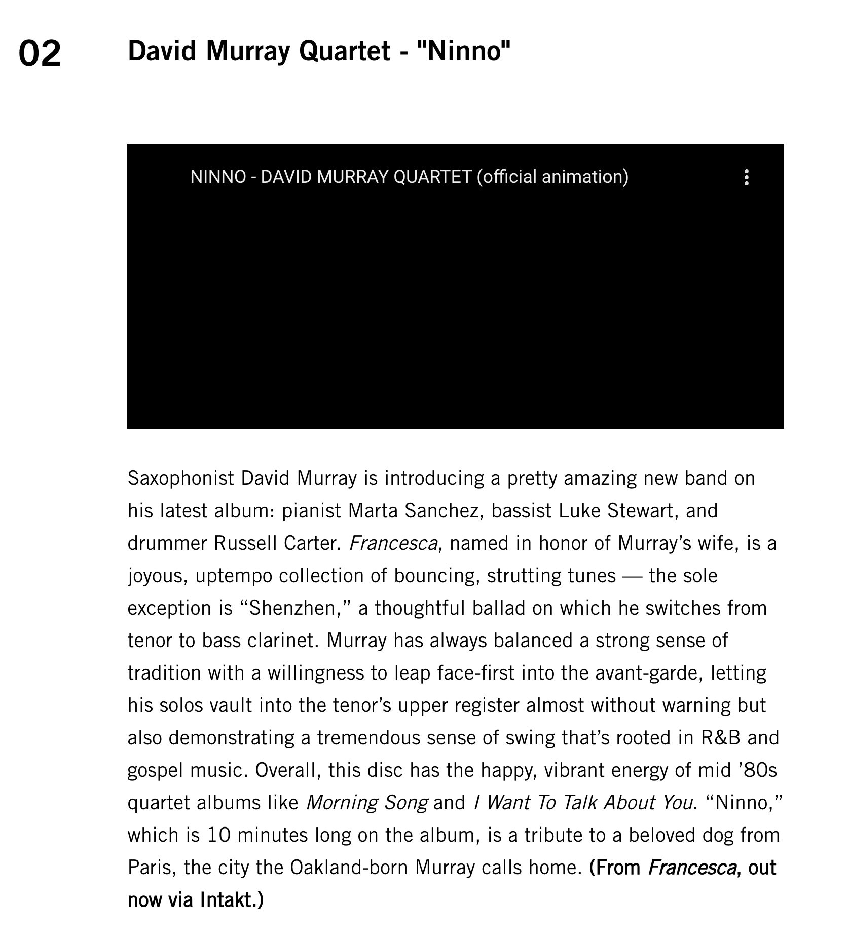 Saxophonist David Murray is introducing a pretty amazing new band on his latest album: pianist Marta Sanchez, bassist Luke Stewart, and drummer Russell Carter. Francesca, named in honor of Murray’s wife, is a joyous, uptempo collection of bouncing, strutting tunes — the sole exception is “Shenzhen,” a thoughtful ballad on which he switches from tenor to bass clarinet. Murray has always balanced a strong sense of tradition with a willingness to leap face-first into the avant-garde, letting his solos vault into the tenor’s upper register almost without warning but also demonstrating a tremendous sense of swing that’s rooted in R&B and gospel music. Overall, this disc has the happy, vibrant energy of mid ’80s quartet albums like Morning Song and I Want To Talk About You. “Ninno,” which is 10 minutes long on the album, is a tribute to a beloved dog from Paris, the city the Oakland-born Murray calls home.