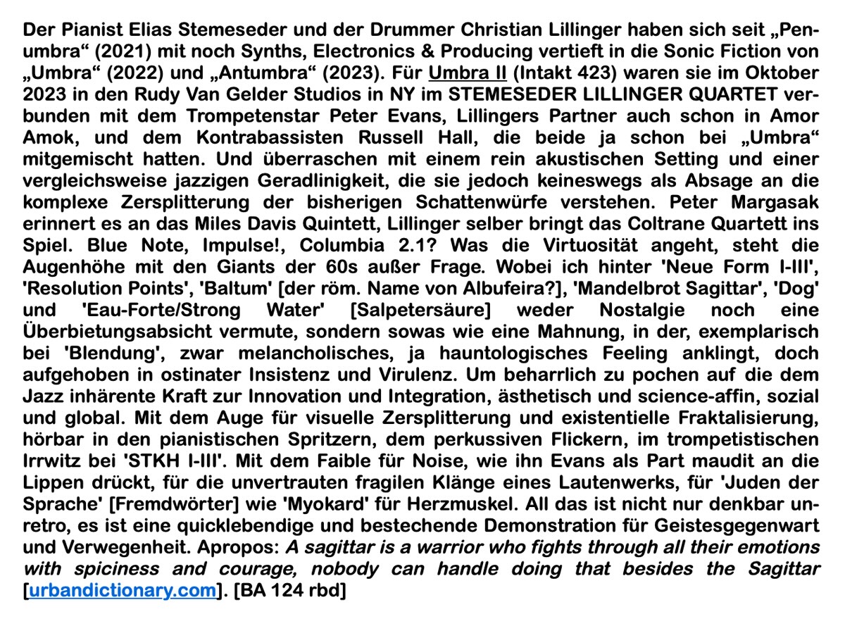 Der Pianist Elias Stemeseder und der Drummer Christian Lillinger haben sich seit „Pen­umbra“ (2021) mit noch Synths, Electronics & Producing vertieft in die Sonic Fiction von „Umbra“ (2022) und „Antumbra“ (2023). Für Umbra II (Intakt 423) waren sie im Oktober 2023 in den Rudy Van Gelder Studios in NY im STEMESEDER LILLINGER QUARTET ver­bunden mit dem Trompetenstar Peter Evans, Lillingers Partner auch schon in Amor Amok, und dem Kontrabassisten Russell Hall, die beide ja schon bei „Umbra“ mitgemischt hat­ten.