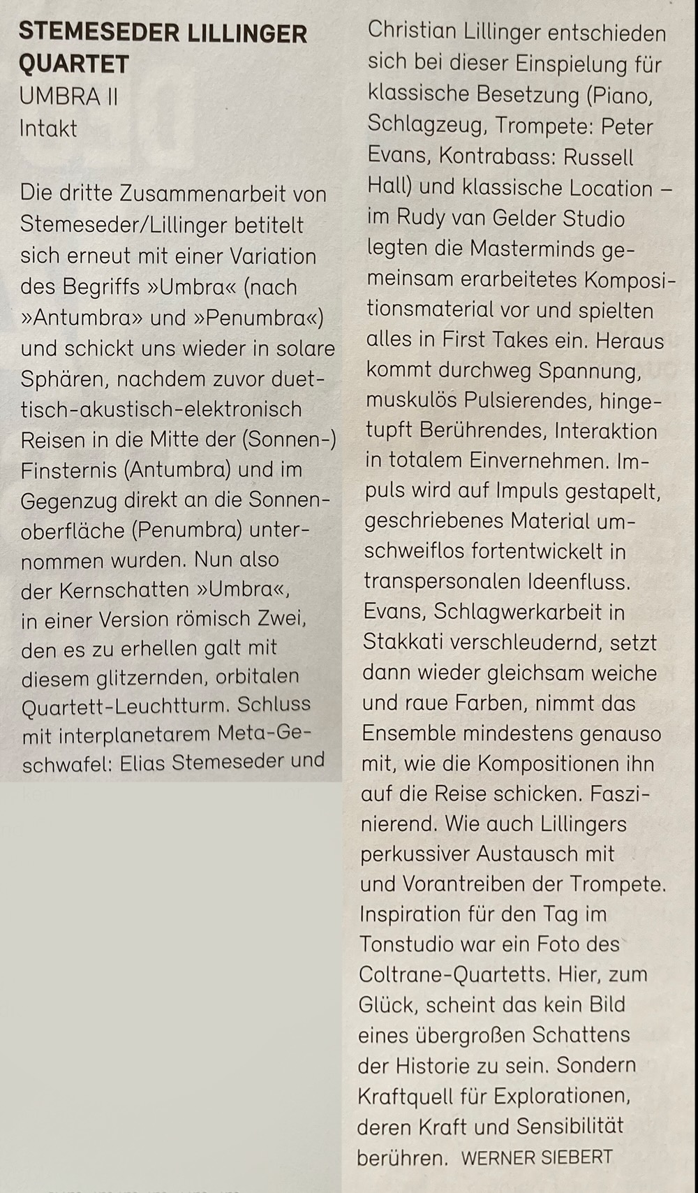 Die dritte Zusammenarbeit von Stemeseder/Lillinger betitelt sich erneut mit einer Variation des Begriffs »Umbra« (nach »Antumbra» und »Penumbra«) und schickt uns wieder in solare Sphären, nachdem zuvor duet-tisch-akustisch-elektronisch Reisen in die Mitte der (Sonnen-) Finsternis (Antumbra) und im Gegenzug direkt an die Sonnen-oberfläche (Penumbra) unternommen wurden. Nun also der Kernschatten »Umbra«, in einer Version römisch Zwei, den es zu erhellen galt mit diesem glitzernden, orbitalen Quartett-Leuchtturm. Schluss mit interplanetarem Meta-Ge-schwafel: Elias Stemeseder und Christian Lillinger entschieden sich bei dieser Einspielung für klassische Besetzung (Piano, Schlagzeug, Trompete: Peter Evans, Kontrabass: Russell Hall) und klassische Location - im Rudy van Gelder Studio legten die Masterminds gemeinsam erarbeitetes Komposi-tionsmaterial vor und spielten alles in First Takes ein.