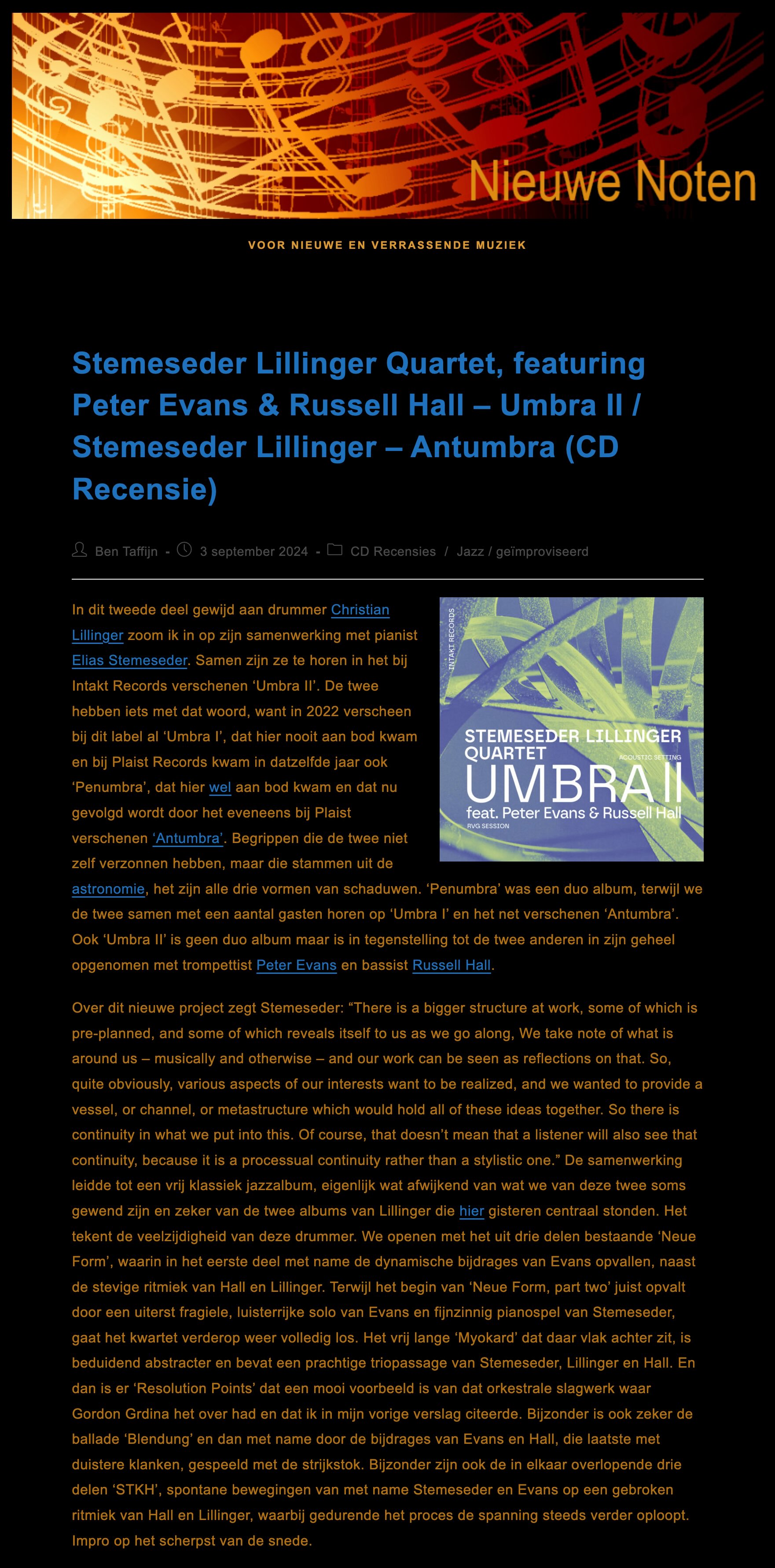 In dit tweede deel gewijd aan drummer Christian Lillinger zoom ik in op zijn samenwerking met pianist Elias Stemeseder. Samen zijn ze te horen in het bij Intakt Records verschenen ‘Umbra II’. De twee hebben iets met dat woord, want in 2022 verscheen bij dit label al ‘Umbra I’, dat hier nooit aan bod kwam en bij Plaist Records kwam in datzelfde jaar ook ‘Penumbra’, dat hier wel aan bod kwam en dat nu gevolgd wordt door het eveneens bij Plaist verschenen ‘Antumbra’. Begrippen die de twee niet zelf verzonnen hebben, maar die stammen uit de astronomie, het zijn alle drie vormen van schaduwen. ‘Penumbra’ was een duo album, terwijl we de twee samen met een aantal gasten horen op ‘Umbra I’ en het net verschenen ‘Antumbra’. Ook ‘Umbra II’ is geen duo album maar is in tegenstelling tot de twee anderen in zijn geheel opgenomen met trompettist Peter Evans en bassist Russell Hall.
