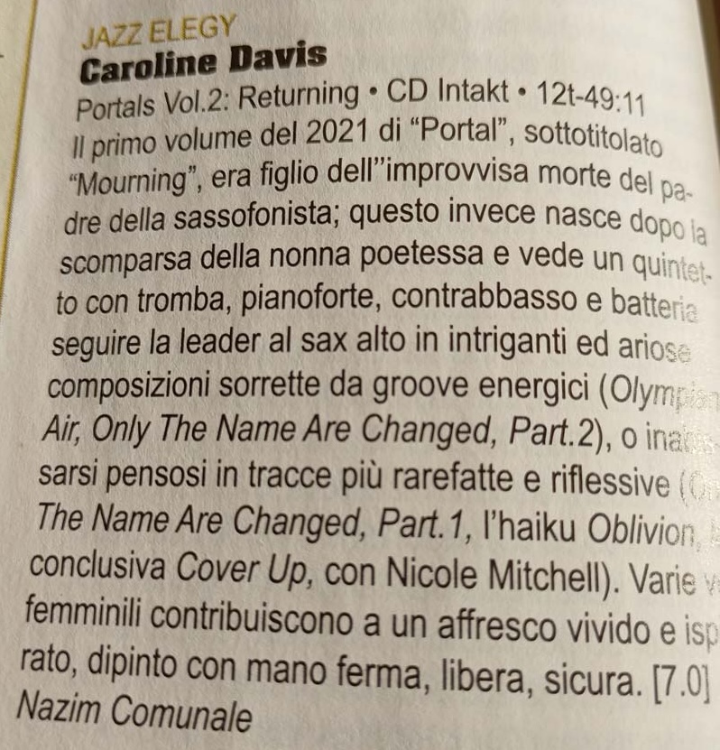 II primo volume del 2021 di “Portal”, sottotitolato Mourning, era figlio dell improvvisa morte del pa- Il primo volume del 2021 di Portal, sottotitolato dre della sassofonista; questo invece nasce dopo la scomparsa della nonna poetessa e vede un quintet-
						to con tromba, pianoforte, contrabbasso e batteria seguire la leader al sax alto in intriganti ed ariose composizioni sorrette da groove energici (Olymp Air, Only The Name Are Changed, Part.2), o inat sarsi pensosi in tracce più rarefatte e riflessive ( The Name Are Changed, Part. 1, l'haiku Oblivion, conclusiva Cover Up, con Nicole Mitchell). Varie femminili contribuiscono a un affresco vivido e isp rato, dipinto con mano ferma, libera, sicura.