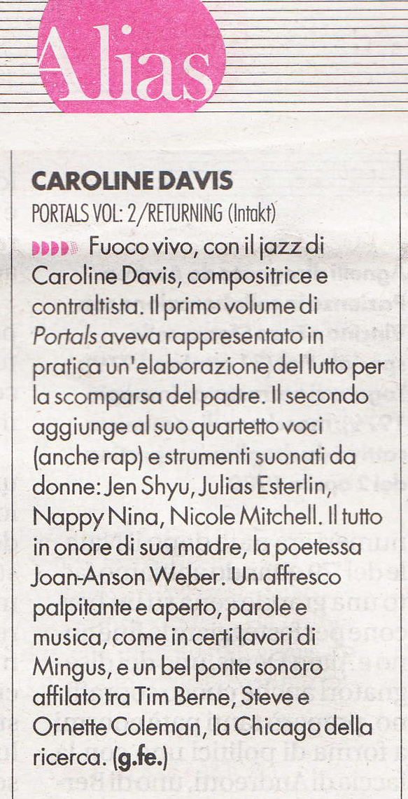 Caroline Davis, compositrice e contraltista. Il primo volume di Portals aveva rappresentato in pratica un'elaborazione del lutto per la scomparsa del padre. Il secondo aggiunge al suo quartetto voci (anche rap) e strumenti suonati da donne: Jen Shyu, Julias Esterlin, Nappy Nina, Nicole Mitchell. Il tutto in onore di sua madre, la poetessa Joan-Anson Weber. Un affresco palpitante e aperto, parole e musica, come in certi lavori di Mingus, e un bel ponte sonoro affilato tra Tim Berne, Steve e Ornette Coleman, la Chicago della ricerca.