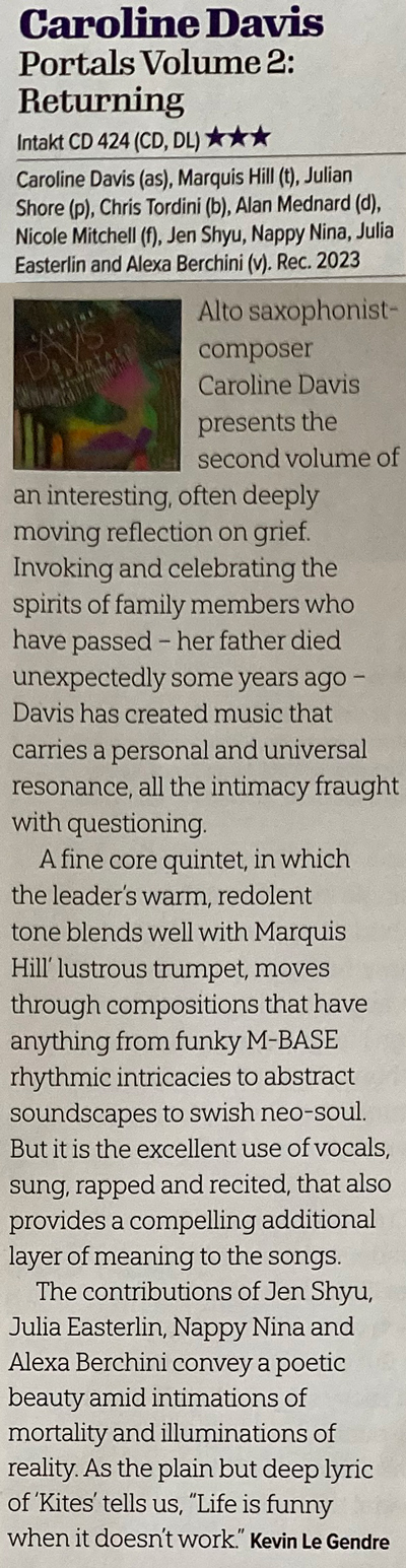 Alto saxophonist-composer Caroline Davis presents the second volume of an interesting, often deeply moving reflection on grief. Invoking and celebrating the spirits of family members who have passed - her father died unexpectedly some years ago - Davis has created music that carries a personal and universal resonance, all the intimacy fraught with questioning A fine core quintet, in which the leader's warm, redolent tone blends well with Marquis Hill' lustrous trumpet, moves through compositions that have anything from funky M-BASE rhythmic intricacies to abstract soundscapes to swish neo-soul. But it is the excellent use of vocals, sung, rapped and recited, that also provides a compelling additional layer of meaning to the songs. The contributions of Jen Shyu, Julia Easterlin, Nappy Nina and Alexa Berchini convey a poetic beauty amid intimations of mortality and illuminations of reality.