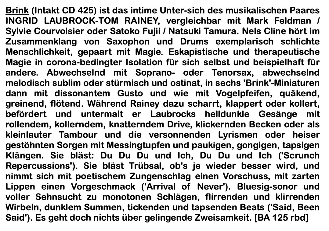 Brink (Intakt CD 425) ist das intime Unter-sich des musikali­schen Paares INGRID LAUBROCK-TOM RAINEY, vergleich­bar mit Mark Feldman / Sylvie Courvoisier oder Satoko Fujii / Natsuki Tamura. Nels Cline hört im Zusammenklang von Sa­xophon und Drums exemplarisch schlichte Menschlichkeit, gepaart mit Magie. Eskapistische und therapeutische Magie in corona-bedingter Isolation für sich selbst und beispielhaft für andere. Abwechselnd mit Soprano- oder Tenorsax, ab­wechselnd melodisch sublim oder stürmisch und ostinat, in sechs 'Brink'-Miniaturen dann mit dissonantem Gusto und wie mit Vogelpfeifen, quäkend, greinend, flötend.