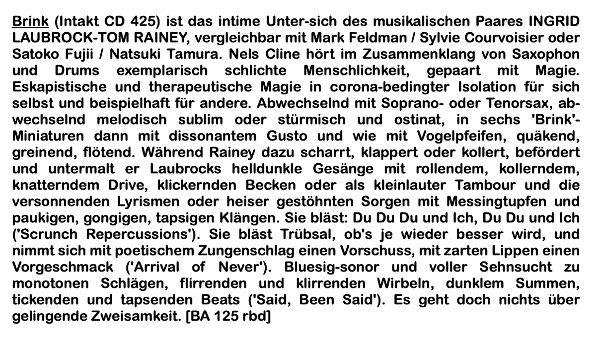 Brink (Intakt CD 425) ist das intime Unter-sich des musikalischen Paares INGRID LAUBROCK-TOM RAINEY, vergleichbar mit Mark Feldman / Sylvie Courvoisier oder Satoko Fujii / Natsuki Tamura. Nels Cline hört im Zusammenklang von Saxophon und Drums exemplarisch schlichte Menschlichkeit, gepaart mit Magie.