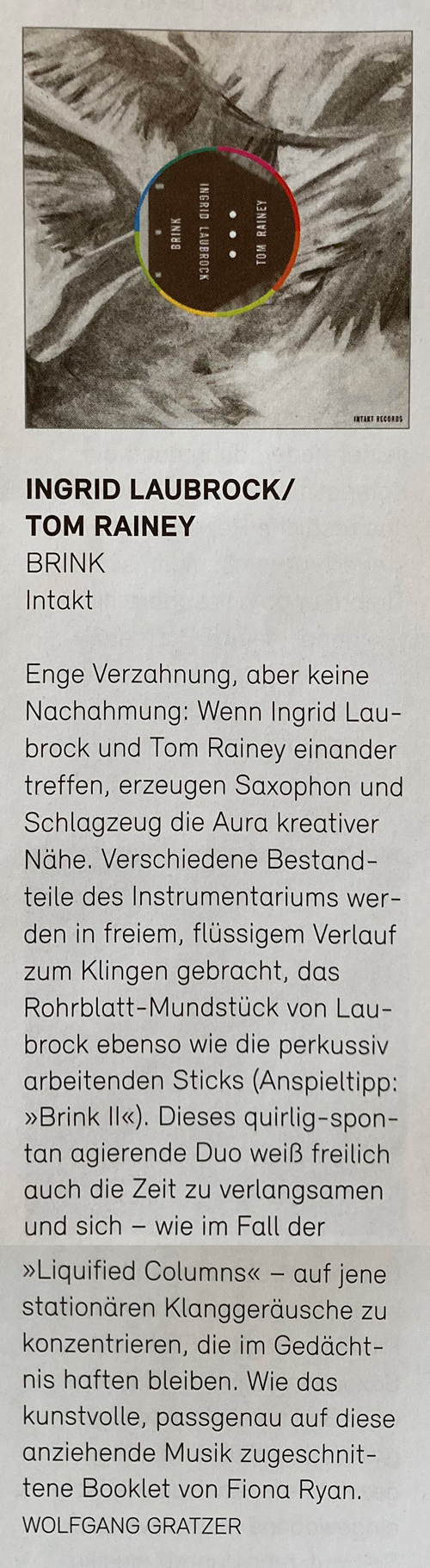 Enge Verzahnung, aber keine Nachahmung: Wenn Ingrid Lau-brock und Tom Rainey einander treffen, erzeugen Saxophon und Schlagzeug die Aura kreativer Nähe. Verschiedene Bestandteile des Instrumentariums werden in freiem, flüssigem Verlauf zum Klingen gebracht, das Rohrblatt-Mundstück von Lau-brock ebenso wie die perkussiv arbeitenden Sticks (Anspieltipp: »Brink Il«). Dieses quirlig-spon-tan agierende Duo weiß freilich auch die Zeit zu verlangsamen und sich - wie im Fall der »Liquified Columns« - auf jene stationären Klanggeräusche zu konzentrieren, die im Gedächtnis haften bleiben. Wie das kunstvolle, passgenau auf diese anziehende Musik zugeschnittene Booklet von Fiona Ryan.