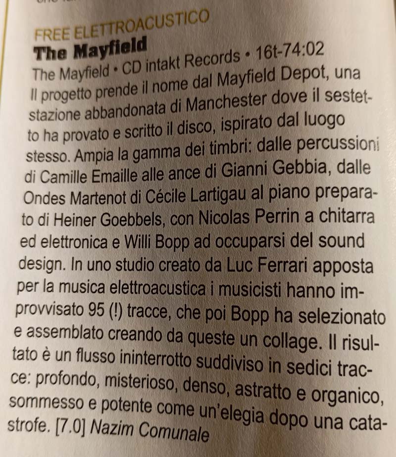 Il progetto prende il nome dal Mayfield Depot, una stazione abbandonata di Manchester dove il sestetto ha provato e scritto il disco, ispirato dal luogo stesso. Ampia la gamma dei timbri: dalle percussioni di Camille Emaille alle ance di Gianni Gebbia, dalle Ondes Martenot di Cécile Lartigau al piano preparato di Heiner Goebbels, con Nicolas Perrin a chitarra ed elettronica e Willi Bopp ad occuparsi del sound design. In uno studio creato da Luc Ferrari apposta per la musica elettroacustica i musicisti hanno improvvisato 95 (l) tracce, che poi Bopp ha selezionato e assemblato creando da queste un collage. Il risultato è un flusso ininterrotto suddiviso in sedici trac-ce: profondo, misterioso, denso, astratto e organico, sommesso e potente come un'elegia dopo una cata-
							strofe.