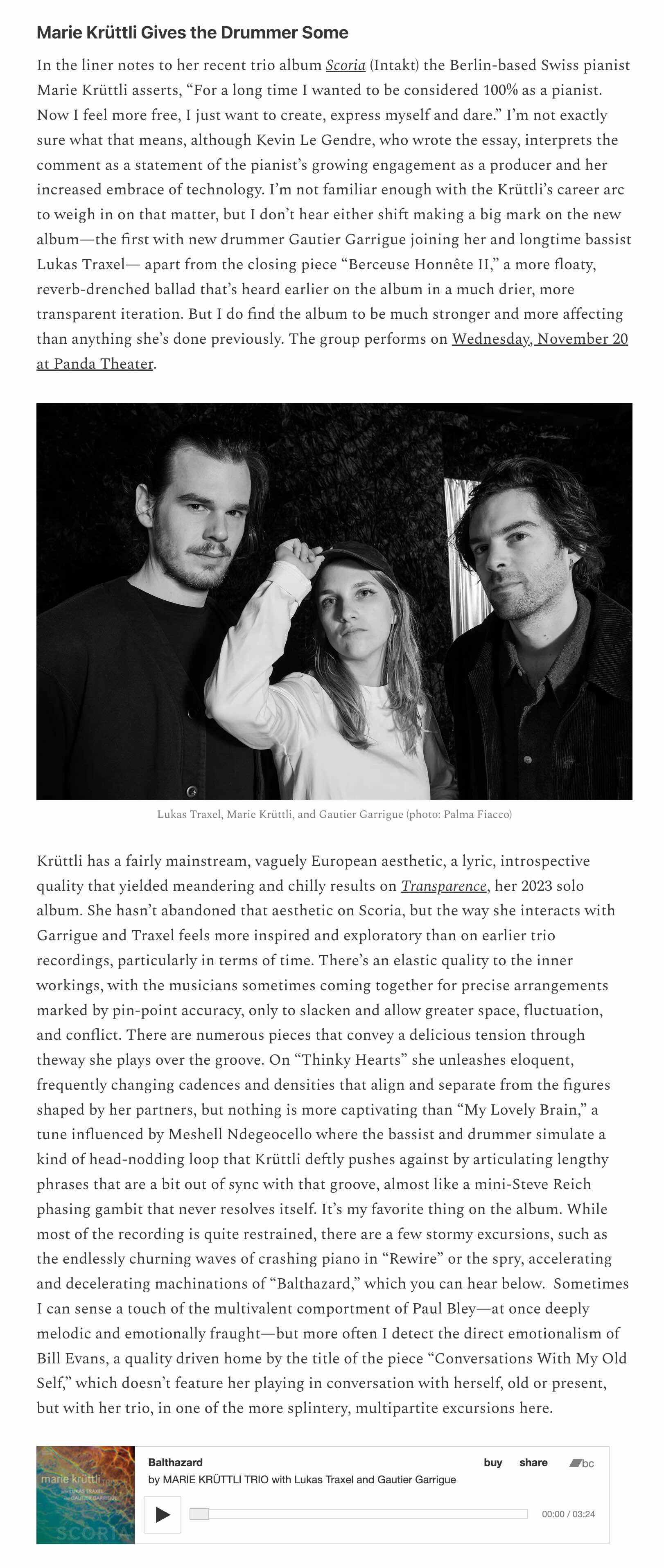 Marie Krüttli Gives the Drummer Some
	In the liner notes to her recent trio album Scoria (Intakt) the Berlin-based Swiss pianist Marie Krüttli asserts, “For a long time I wanted to be considered 100% as a pianist. Now I feel more free, I just want to create, express myself and dare.” I’m not exactly sure what that means, although Kevin Le Gendre, who wrote the essay, interprets the comment as a statement of the pianist’s growing engagement as a producer and her increased embrace of technology. I’m not familiar enough with the Krüttli’s career arc to weigh in on that matter, but I don’t hear either shift making a big mark on the new album—the first with new drummer Gautier Garrigue joining her and longtime bassist Lukas Traxel— apart from the closing piece “Berceuse Honnête II,” a more floaty, reverb-drenched ballad that’s heard earlier on the album in a much drier, more transparent iteration. But I do find the album to be much stronger and more affecting than anything she’s done previously. The group performs on Wednesday, November 20 at Panda Theater.