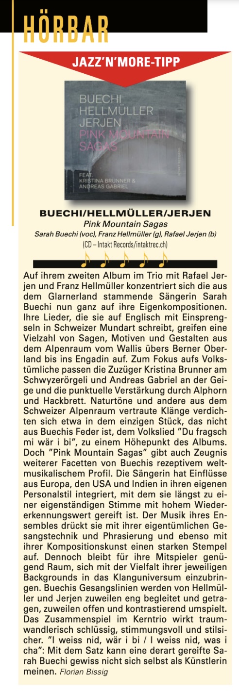 Auf ihrem zweiten Album im Trio mit Rafael Jer- jen und Franz Hellmüller konzentriert sich die aus dem Glarnerland stammende Sängerin Sarah Buechi nun ganz auf ihre Eigenkompositionen. Ihre Lieder, die sie auf Englisch mit Einspreng- seln in Schweizer Mundart schreibt, greifen eine Vielzahl von Sagen, Motiven und Gestalten aus dem Alpenraum vom Wallis übers Berner Ober- land bis ins Engadin auf. Zum Fokus aufs Volks- tümliche passen die Zuzüger Kristina Brunner am Schwyzerörgeli und Andreas Gabriel an der Gei- ge und die punktuelle Verstärkung durch Alphorn u n d Hackbrett.