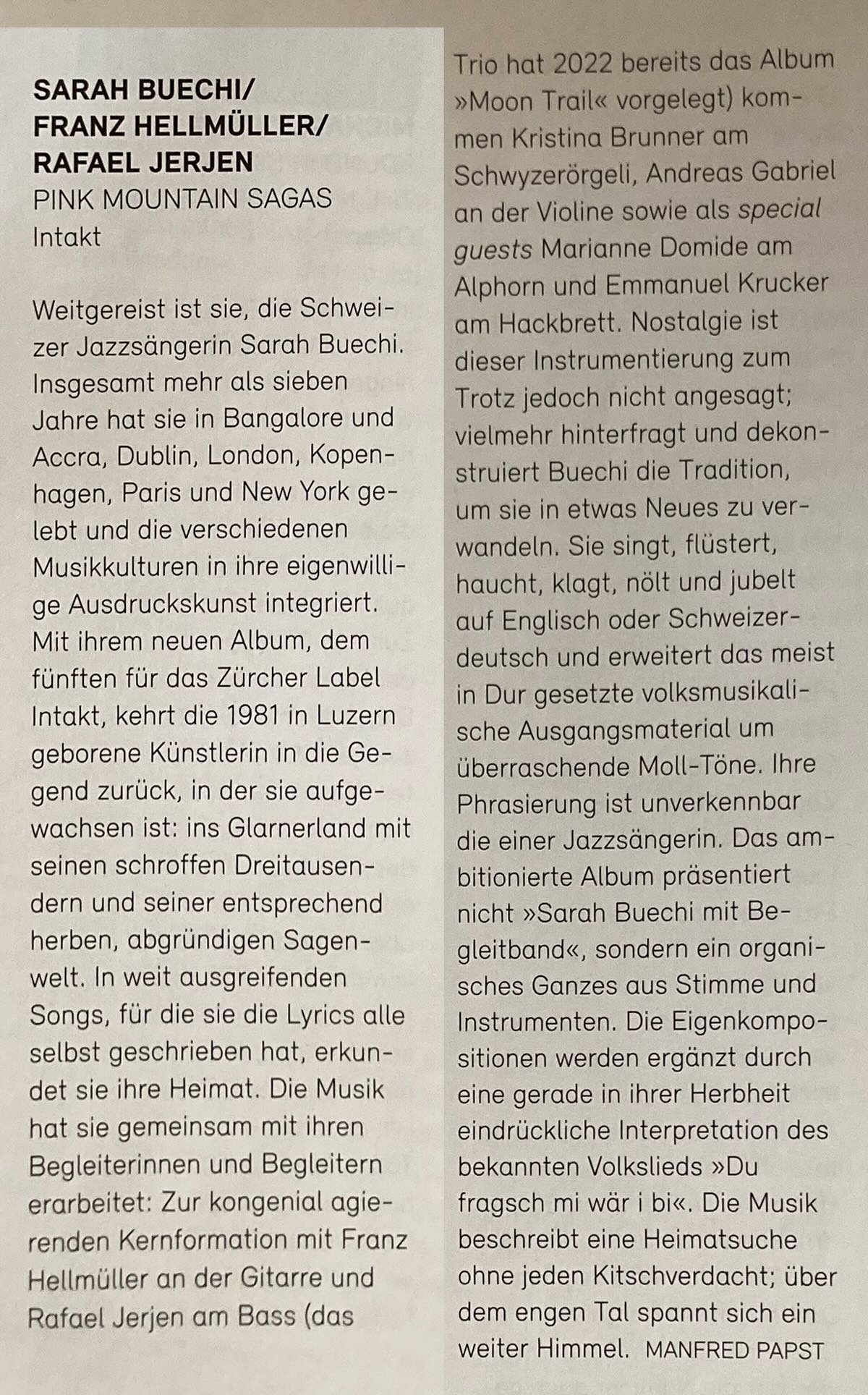 Weitgereist ist sie, die Schweizer Jazzsängerin Sarah Buechi. Insgesamt mehr als sieben Jahre hat sie in Bangalore und Accra, Dublin, London, Kopen-hagen, Paris und New York gelebt und die verschiedenen Musikkulturen in ihre eigenwillige Ausdruckskunst integriert. Mit ihrem neuen Album, dem fünften für das Zurcher Label Intakt, kehrt die 1981 in Luzern geborene Künstlerin in die Gegend zurück, in der sie aufgewachsen ist: ins Glarnerland mit seinen schroffen Dreitausendern und seiner entsprechend herben, abgründigen Sagen-welt. In weit ausgreifenden Songs, für die sie die Lyrics alle selbst geschrieben hat, erkundet sie ihre Heimat. Die Musik hat sie gemeinsam mit ihren Begleiterinnen und Begleitern erarbeitet: Zur kongenial agierenden Kernformation mit Franz Hellmüller an der Gitarre und Rafael Jerjen am Bass (das Trio hat 2022 bereits das Album »Moon Trail« vorgelegt) kommen Kristina Brunner am Schwyzerörgeli, Andreas Gabriel an der Violine sowie als special guests Marianne Domide am Alphorn und Emmanuel Krucker am Hackbrett. Nostalgie ist dieser Instrumentierung zum Trotz jedoch nicht angesagt; vielmehr hinterfragt und dekon-struiert Buechi die Tradition, um sie in etwas Neues zu ver-wandeln. Sie singt, flüstert, haucht, klagt, nölt und jubelt auf Englisch oder Schweizerdeutsch und erweitert das meist in Dur gesetzte volksmusikali-sche Ausgangsmaterial um überraschende Moll-Töne. Ihre Phrasierung ist unverkennbar die einer Jazzsängerin. Das ambitionierte Album präsentiert nicht »Sarah Buechi mit Be-gleitband«, sondern ein organisches Ganzes aus Stimme und Instrumenten. Die Eigenkompo-sitionen werden ergänzt durch eine gerade in ihrer Herbheit eindrückliche Interpretation des bekannten Volkslieds »Du fragsch mi war i bi«. Die Musik beschreibt eine Heimatsuche ohne jeden Kitschverdacht; über dem engen Tal spannt sich ein weiter Himmel.