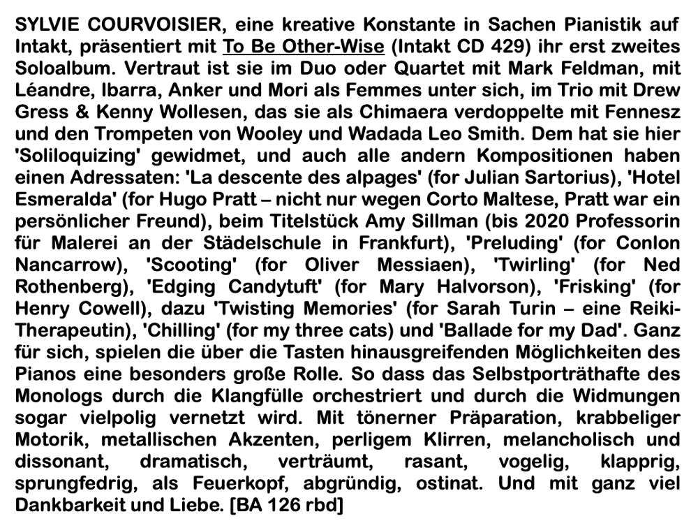SYLVIE COURVOISIER, eine kreative Konstante in Sachen Pianistik auf Intakt, präsentiert mit To Be Other-Wise (Intakt CD 429) ihr erst zweites Soloalbum. Vertraut ist sie im Duo oder Quartet mit Mark Feldman, mit Léandre, Ibarra, Anker und Mori als Femmes unter sich, im Trio mit Drew Gress & Kenny Wollesen, das sie als Chimaera verdoppelte mit Fennesz und den Trompeten von Wooley und Wadada Leo Smith. Dem hat sie hier 'Solilo­quizing' gewidmet, und auch alle andern Kompositionen haben einen Adressaten: 'La descente des alpages' (for Julian Sartorius), 'Hotel Esmeralda' (for Hugo Pratt – nicht nur wegen Corto Maltese, Pratt war ein persönlicher Freund), beim Titelstück Amy Sillman (bis 2020 Professorin für Malerei an der Städelschule in Frankfurt), 'Preluding' (for Conlon Nancarrow), 'Scooting' (for Oliver Messiaen), 'Twirling' (for Ned Rothenberg), 'Edging Candytuft' (for Mary Halvorson), 'Frisking' (for Henry Cowell), dazu 'Twisting Memories' (for Sarah Turin – eine Reiki-Therapeutin), 'Chilling' (for my three cats) und 'Ballade for my Dad'. Ganz für sich, spielen die über die Tasten hinausgreifenden Möglichkeiten des Pianos eine besonders große Rolle. So dass das Selbstporträthafte des Monologs durch die Klangfülle orchestriert und durch die Widmungen sogar vielpolig vernetzt wird. Mit tönerner Präparation, krabbeliger Motorik, metallischen Akzenten, perligem Klirren, me­lancholisch und dissonant, dramatisch, verträumt, rasant, vogelig, klapprig, sprungfedrig, als Feuerkopf, abgründig, ostinat. Und mit ganz viel Dankbarkeit und Liebe.