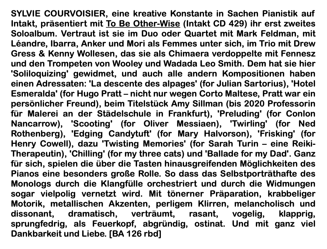 SYLVIE COURVOISIER, eine kreative Konstante in Sachen Pianistik auf Intakt, präsentiert mit To Be Other-Wise (Intakt CD 429) ihr erst zweites Soloalbum. Vertraut ist sie im Duo oder Quartet mit Mark Feldman, mit Léandre, Ibarra, Anker und Mori als Femmes unter sich, im Trio mit Drew Gress & Kenny Wollesen, das sie als Chimaera verdoppelte mit Fennesz und den Trompeten von Wooley und Wadada Leo Smith.