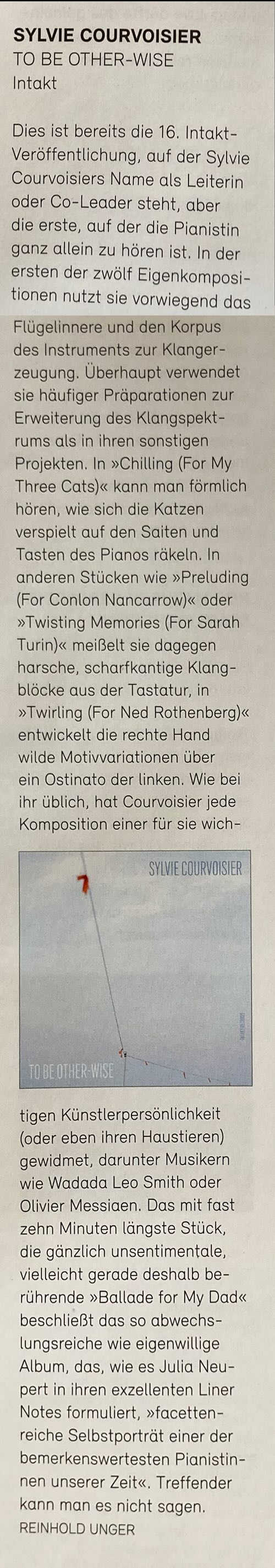 Dies ist bereits die 16. Intakt-Veröffentlichung, auf der Sylvie Courvoisiers Name als Leiterin oder Co-Leader steht, aber die erste, auf der die Pianistin ganz allein zu hören ist. In der ersten der zwölf Eigenkomposi-tionen nutzt sie vorwiegend das Flügelinnere und den Korpus des Instruments zur Klanger-zeugung. Überhaupt verwendet sie häufiger Präparationen zur Erweiterung des Klangspekt-rums als in ihren sonstigen Projekten. In »Chilling (For My Three Cats)« kann man förmlich hören, wie sich die Katzen verspielt auf den Saiten und Tasten des Pianos räkeln. In anderen Stücken wie »Preluding (For Conlon Nancarrow)« oder »Twisting Memories (For Sarah Turin)« meißelt sie dagegen harsche, scharfkantige Klangblöcke aus der Tastatur, in »Twirling (For Ned Rothenberg)« entwickelt die rechte Hand wilde Motivvariationen über ein Ostinato der linken. Wie bei ihr üblich, hat Courvoisier jede Komposition einer für sie wichtigen Künstlerpersönlichkeit (oder eben ihren Haustieren) gewidmet, darunter Musikern wie Wadada Leo Smith oder Olivier Messiaen. Das mit fast zehn Minuten längste Stück, die gänzlich unsentimentale, vielleicht gerade deshalb berührende »Ballade for My Dad« beschließt das so abwechslungsreiche wie eigenwillige Album, das, wie es Julia Neu-pert in ihren exzellenten Liner Notes formuliert, »facetten-reiche Selbstporträt einer der bemerkenswertesten Pianistinnen unserer Zeit«, Treffender kann man es nicht sagen.