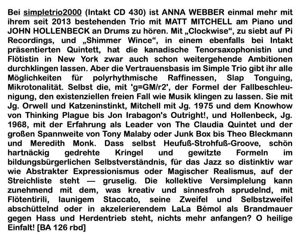 Bei simpletrio2000 (Intakt CD 430) ist ANNA WEBBER einmal mehr mit ihrem seit 2013 bestehenden Trio mit MATT MITCHELL am Piano und JOHN HOLLENBECK an Drums zu hören. Mit „Clockwise“, zu siebt auf Pi Recordings, und „Shimmer Wince“, in einem eben­falls bei Intakt präsentierten Quintett, hat die kanadische Tenorsaxophonistin und Flötistin in New York zwar auch schon weitergehende Ambitionen durchklingen lassen. Aber die Vertrauensbasis im Simple Trio gibt ihr alle Möglichkeiten für polyrhythmische Raffines­sen, Slap Tonguing, Mikrotonalität. Selbst die, mit 'g=GM/r2', der Formel der Fallbeschleu­nigung, den existenziellen freien Fall wie Musik klingen zu lassen. Sie mit Jg. Orwell und Katzeninstinkt, Mitchell mit Jg. 1975 und dem Knowhow von Thinking Plague bis Jon Ira­bagon's Outright!, und Hollenbeck, Jg. 1968, mit der Erfahrung als Leader von The Claudia Quintet und der großen Spannweite von Tony Malaby oder Junk Box bis Theo Bleckmann und Meredith Monk. Dass selbst Heufuß-Strohfuß-Groove, schön hartnäckig gedrehte Kringel und gewitzte Formeln im bildungsbürgerlichen Selbstverständnis, für das Jazz so distinktiv war wie Abstrakter Expressionismus oder Magischer Realismus, auf der Streichliste steht — gruselig. Die kollektive Versimplelung kann zunehmend mit dem, was kreativ und sinnesfroh sprudelnd, mit Flötentirili, launigem Staccato, seine Zweifel und Selbstzweifel abschüttelnd oder in akzelerierendem LaLa Bémol als Brandmauer gegen Hass und Herdentrieb steht, nichts mehr anfangen? O heilige Einfalt!