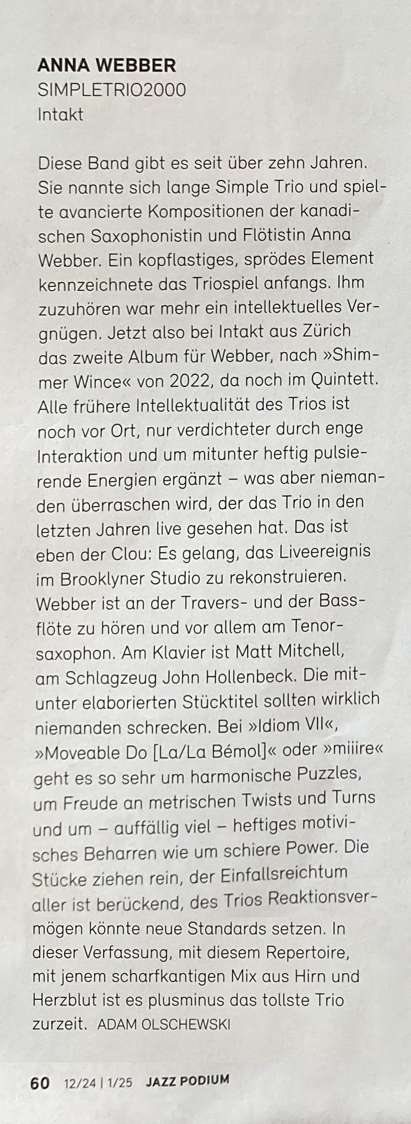 Diese Band gibt es seit über zehn Jahren. Sie nannte sich lange Simple Trio und spielte avancierte Kompositionen der kanadischen Saxophonistin und Flötistin Anna Webber. Ein kopflastiges, sprödes Element kennzeichnete das Triospiel anfangs. Ihm zuzuhören war mehr ein intellektuelles Ver-gnügen. Jetzt also bei Intakt aus Zürich das zweite Album für Webber, nach »Shim-mer Wince« von 2022, da noch im Quintett. Alle frühere Intellektualität des Trios ist noch vor Ort, nur verdichteter durch enge Interaktion und um mitunter heftig pulsierende Energien ergänzt - was aber niemanden überraschen wird, der das Trio in den letzten Jahren live gesehen hat. Das ist eben der Clou: Es gelang, das Liveereignis im Brooklyner Studio zu rekonstruieren.