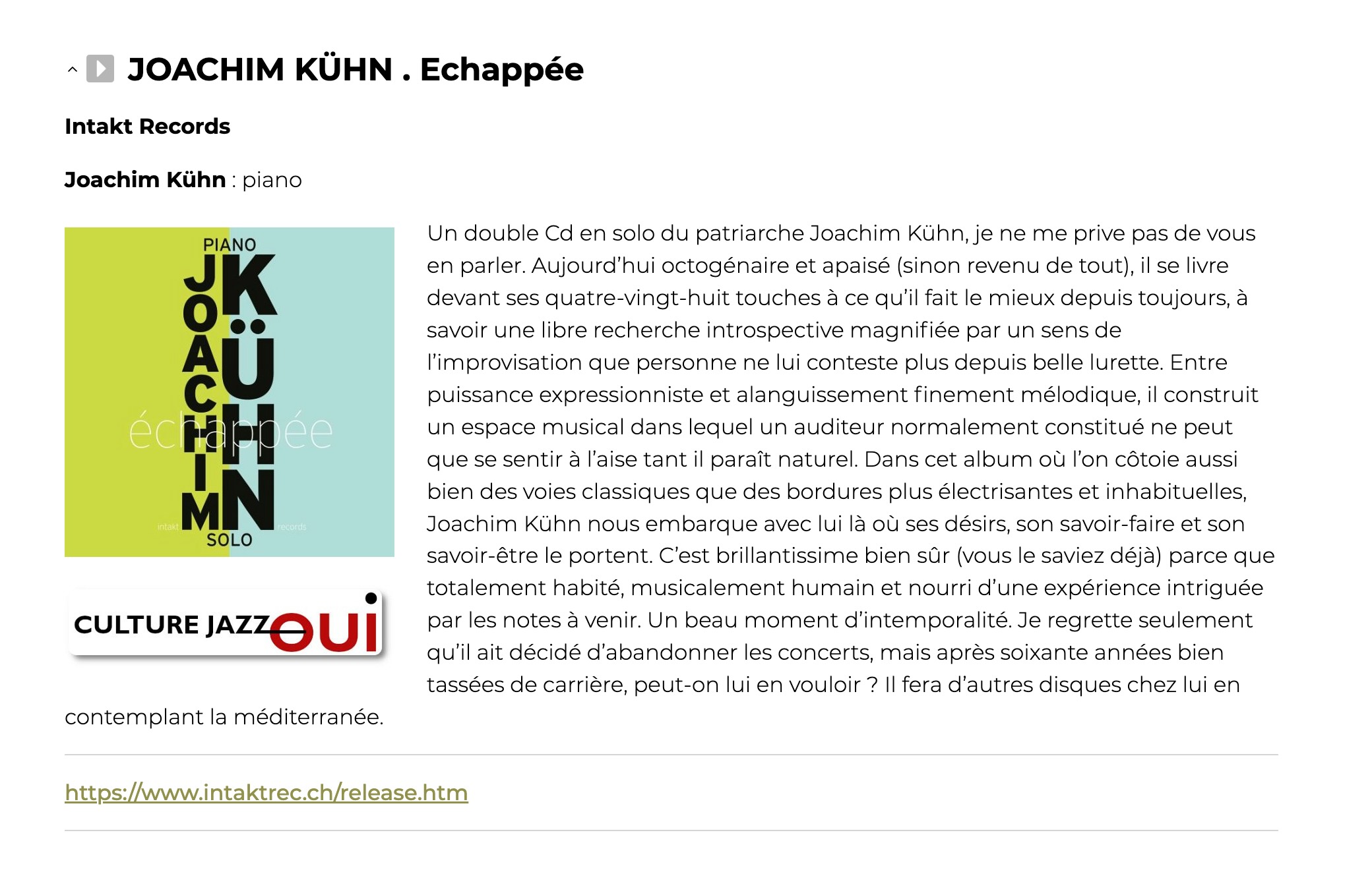 Un double Cd en solo du patriarche Joachim Kühn, je ne me prive pas de vous en parler. Aujourd’hui octogénaire et apaisé (sinon revenu de tout), il se livre devant ses quatre-vingt-huit touches à ce qu’il fait le mieux depuis toujours, à savoir une libre recherche introspective magnifiée par un sens de l’improvisation que personne ne lui conteste plus depuis belle lurette. Entre puissance expressionniste et alanguissement finement mélodique, il construit un espace musical dans lequel un auditeur normalement constitué ne peut que se sentir à l’aise tant il paraît naturel. Dans cet album où l’on côtoie aussi bien des voies classiques que des bordures plus électrisantes et inhabituelles, Joachim Kühn nous embarque avec lui là où ses désirs, son savoir-faire et son savoir-être le portent. C’est brillantissime bien sûr (vous le saviez déjà) parce que totalement habité, musicalement humain et nourri d’une expérience intriguée par les notes à venir. Un beau moment d’intemporalité. Je regrette seulement qu’il ait décidé d’abandonner les concerts, mais après soixante années bien tassées de carrière, peut-on lui en vouloir ? Il fera d’autres disques chez lui en contemplant la méditerranée.