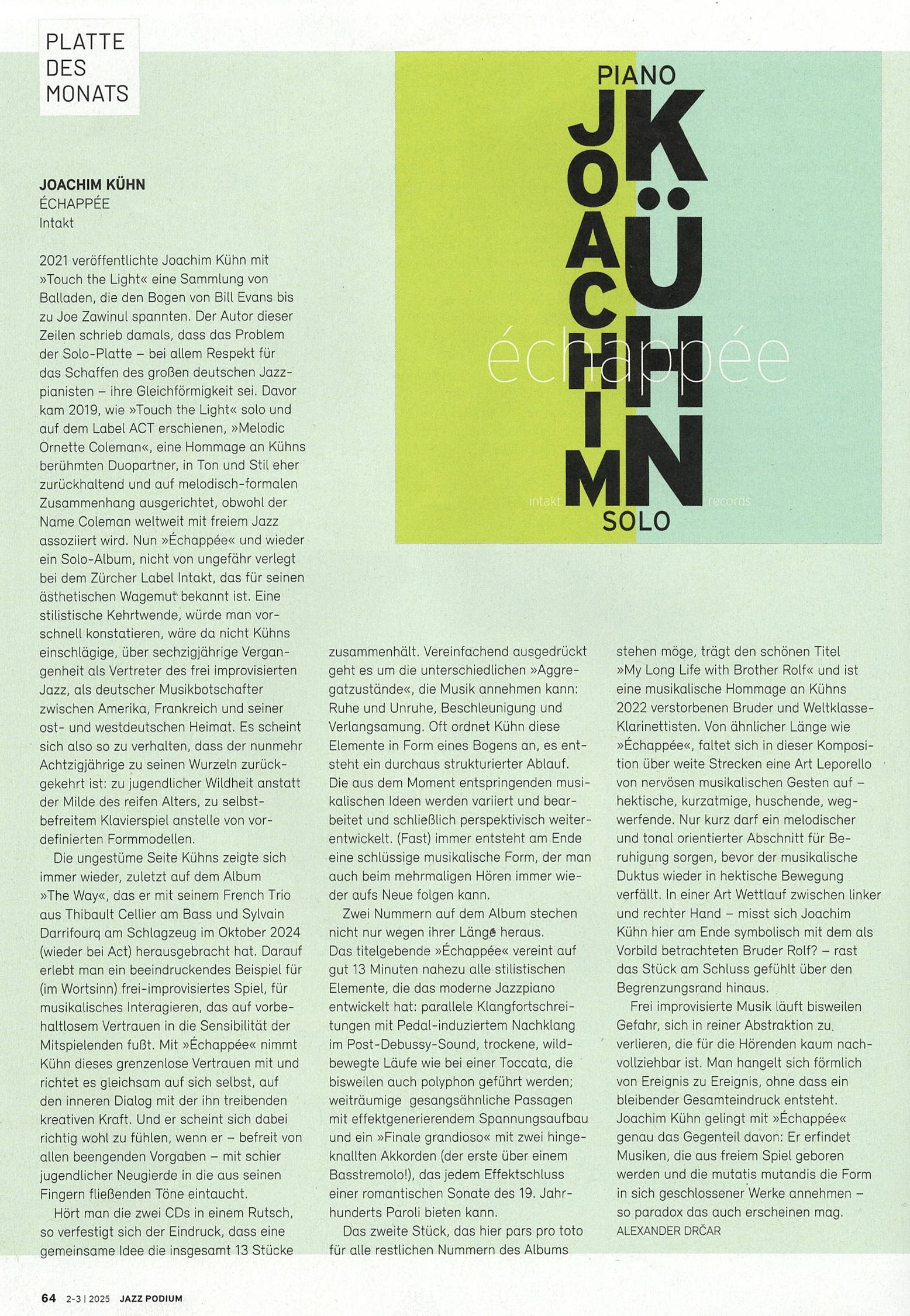 2021 veröffentlichte Joachim Kühn mit »Touch the Light« eine Sammlung von Balladen, die den Bogen von Bill Evans bis zu Joe Zawinul spannten. Der Autor dieser Zeilen schrieb damals, dass das Problem der Solo-Platte - bei allem Respekt für das Schaffen des großen deutschen Jazz-pianisten - ihre Gleichförmigkeit sei. Davor kam 2019, wie »Touch the Light« solo und auf dem Label ACT erschienen, »Melodic Ornette Coleman«, eine Hommage an Kühns berühmten Duopartner, in Ton und Stil eher zurückhaltend und auf melodisch-formalen Zusammenhang ausgerichtet, obwohl der Name Coleman weltweit mit freiem Jazz assoziiert wird. Nun »Échappée« und wieder ein Solo-Album, nicht von ungefähr verlegt bei dem Zürcher Label Intakt, das für seinen ästhetischen Wagemut bekannt ist. Eine stilistische Kehrtwende, würde man vorschnell konstatieren, wäre da nicht Kühns einschlägige, über sechzigjährige Vergangenheit als Vertreter des frei improvisierten Jazz, als deutscher Musikbotschafter zwischen Amerika, Frankreich und seiner ost- und westdeutschen Heimat. Es scheint sich also so zu verhalten, dass der nunmehr Achtzigjährige zu seinen Wurzeln zurückgekehrt ist: zu jugendlicher Wildheit anstatt der Milde des reifen Alters, zu selbst-befreitem Klavierspiel anstelle von vor-definierten Formmodellen.